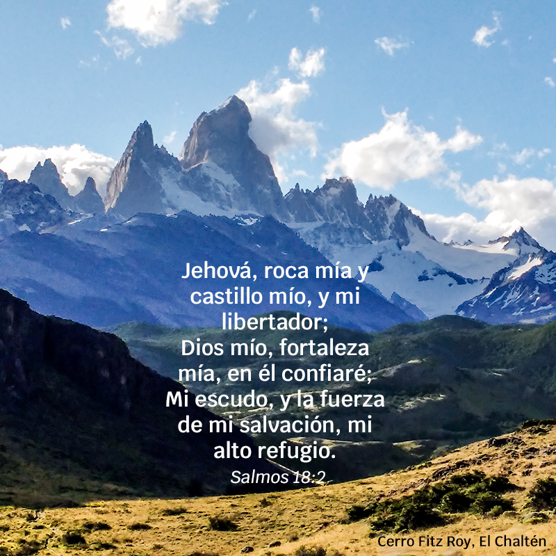 Jehová, roca mía y castillo mío, y mi libertador;
Dios mío, fortaleza mía, en él confiaré;
Mi escudo, y la fuerza de mi salvación, mi alto refugio. 
Salmos 18:2
Foto: Cerro Fitz Roy, El Chaltén