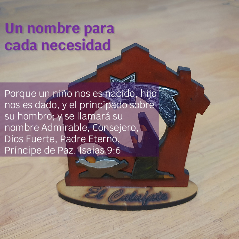 Un nombre para cada necesidad

"Porque un niño nos es nacido, hijo nos es dado, y el principado sobre su hombro; y se llamará su nombre Admirable, Consejero, Dios Fuerte, Padre Eterno, Príncipe de Paz". 
Isaías 9:6
Foto: Pesebre con el niño Jesús.