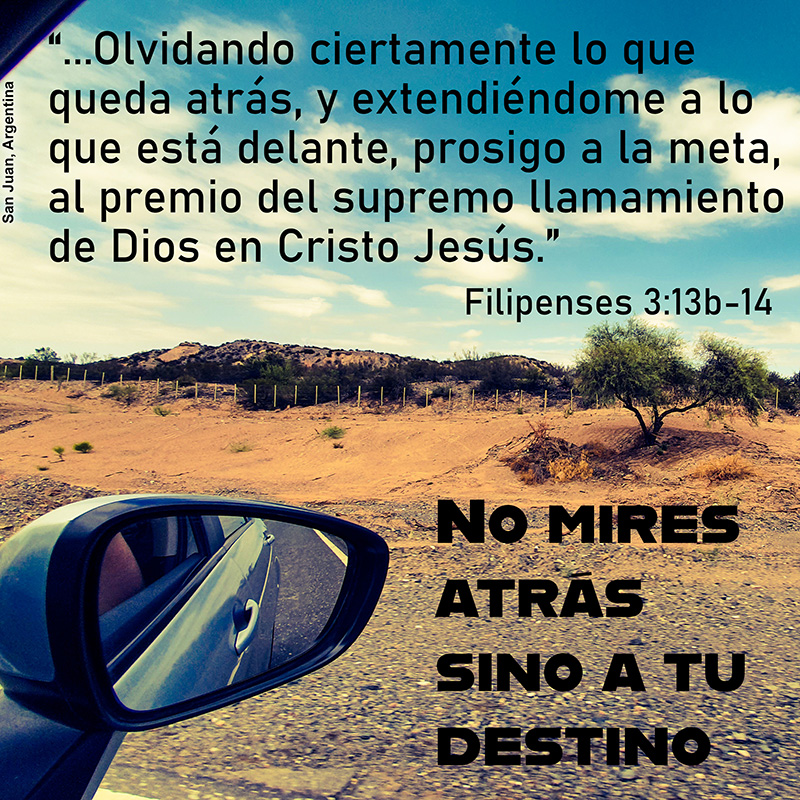 “...Olvidando ciertamente lo que queda atrás, y extendiéndome a lo que está delante, prosigo a la meta, al premio del supremo llamamiento de Dios en Cristo Jesús." Filipenses 3:13b-14 No mires atrás sino a tu destino