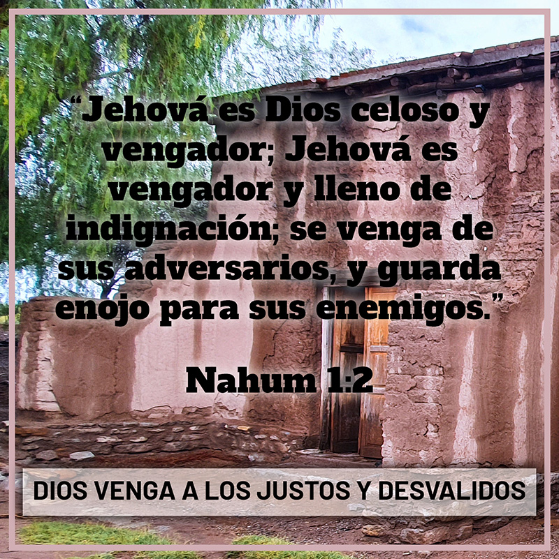 “Jehová es Dios celoso y vengador; Jehová es vengador y lleno de indignación; se venga de sus adversarios, y guarda enojo para sus enemigos.” Nahum 1:2 Dios venga a los justos y desvalidos