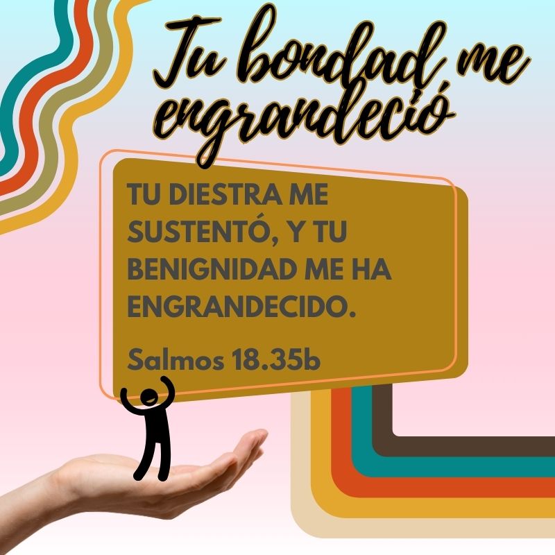 Tu bondad me engrandeció "Tu diestra me sustentó, y tu benignidad me ha engrandecido." Salmos 18.35b