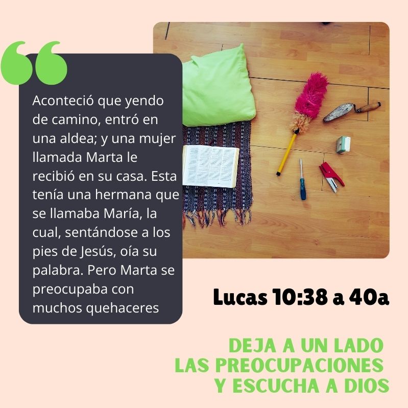 Deja a un lado las preocupaciones y escucha a Dios "Aconteció que yendo de camino, entró en una aldea; y una mujer llamada Marta le recibió en su casa. Esta tenía una hermana que se llamaba María, la cual, sentándose a los pies de Jesús, oía su palabra. Pero Marta se preocupaba con muchos quehaceres..." Lucas 10:38 a 40a