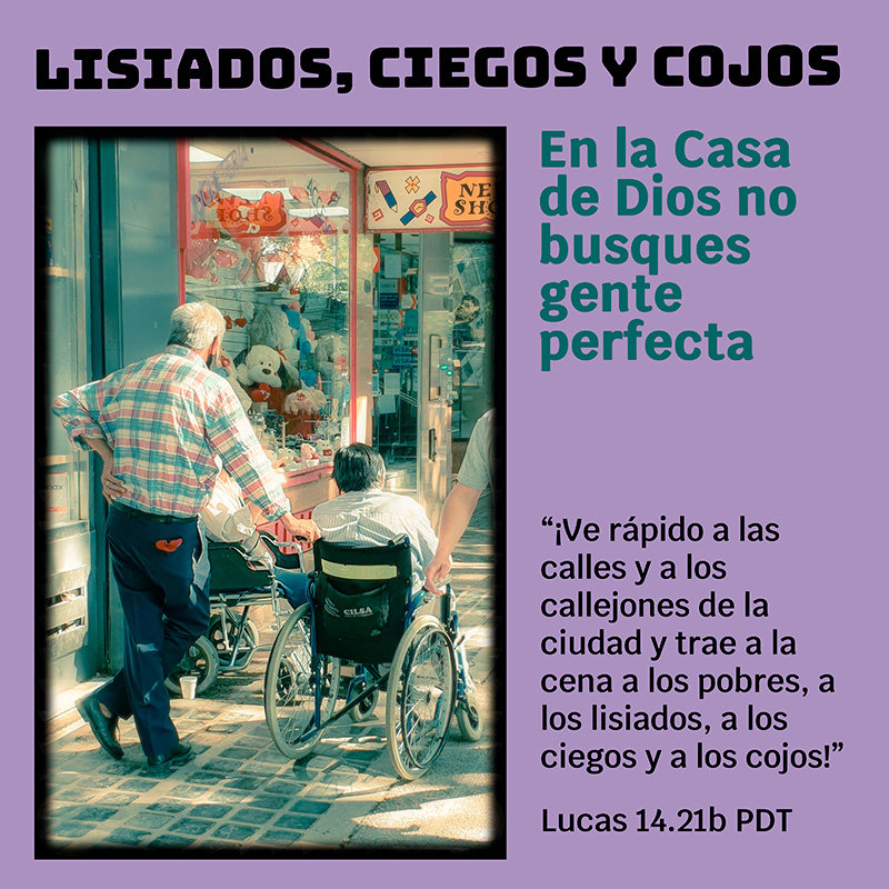 Lisiados, ciegos y cojos “¡Ve rápido a las calles y a los callejones de la ciudad y trae a la cena a los pobres, a los lisiados, a los ciegos y a los cojos!” Lucas 14.21b PDT En la Casa de Dios no busques gente perfecta