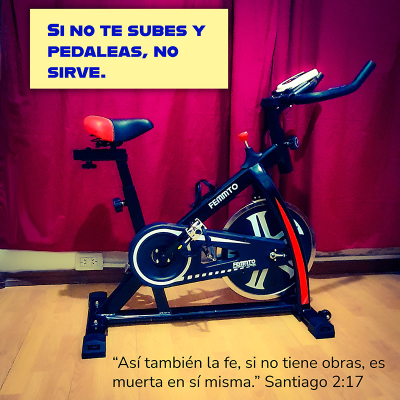 Muchos compran la bicicleta fija pero no la usan. Si no te subes y pedaleas, no sirve. “Así también la fe, si no tiene obras, es muerta en sí misma.” Santiago 2:17