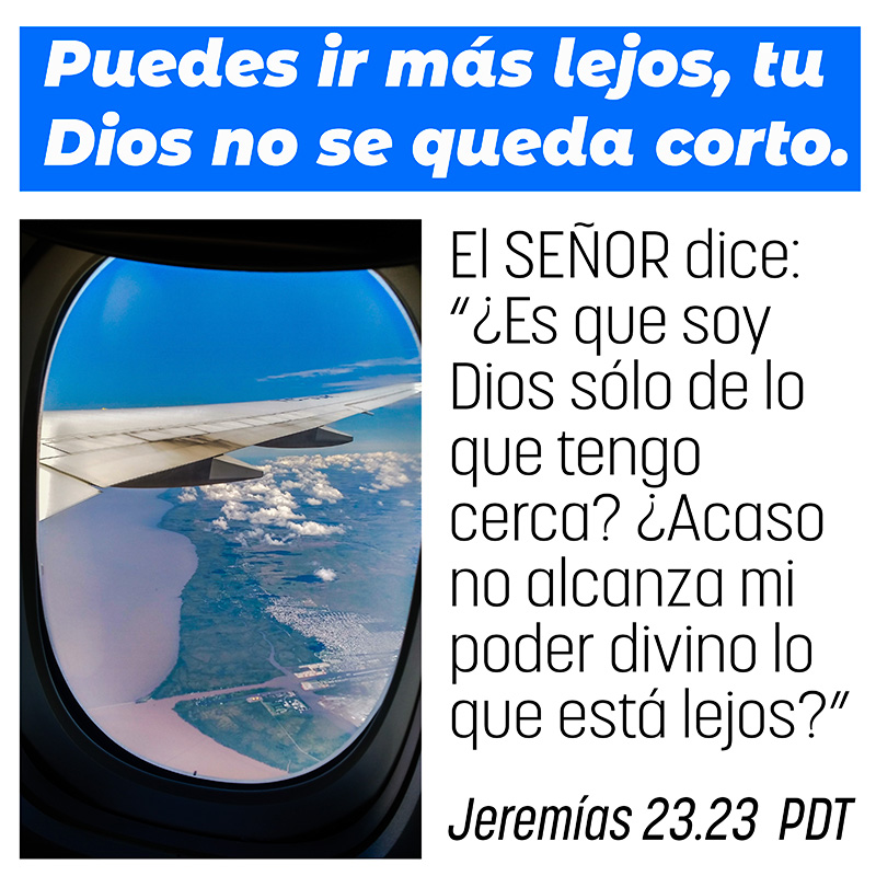 Puedes ir más lejos, tu Dios no se queda corto. El SEÑOR dice: “¿Es que soy Dios sólo de lo que tengo cerca? ¿Acaso no alcanza mi poder divino lo que está lejos?” Jeremías 23.23 PDT