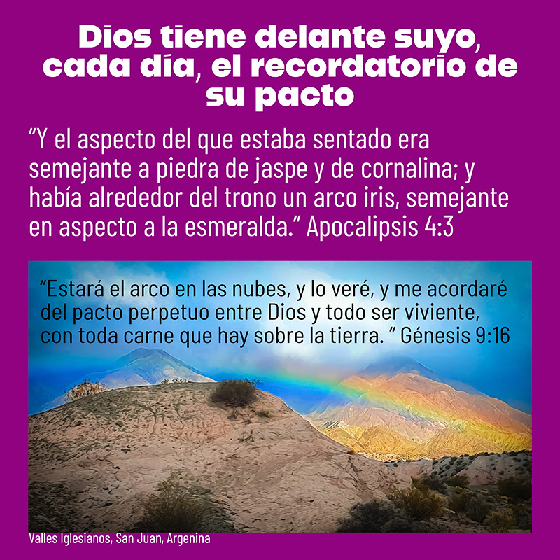 Dios tiene delante suyo, cada día, el recordatorio de su pacto

“Y el aspecto del que estaba sentado era semejante a piedra de jaspe y de cornalina; y había alrededor del trono un arco iris, semejante en aspecto a la esmeralda.” Apocalipsis 4:3

“Estará el arco en las nubes, y lo veré, y me acordaré del pacto perpetuo entre Dios y todo ser viviente, con toda carne que hay sobre la tierra. “ Génesis 9:16