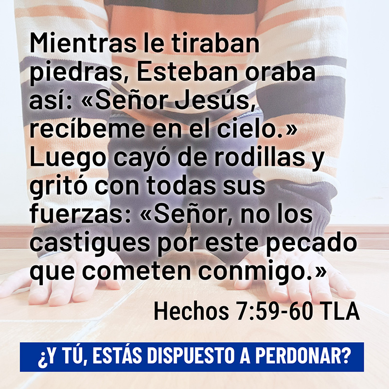 Mientras le tiraban piedras, Esteban oraba así: «Señor Jesús, recíbeme en el cielo.» Luego cayó de rodillas y gritó con todas sus fuerzas: «Señor, no los castigues por este pecado que cometen conmigo.» Hechos 7:59-60 TLA ¿Y tú, estás dispuesto a perdonar?