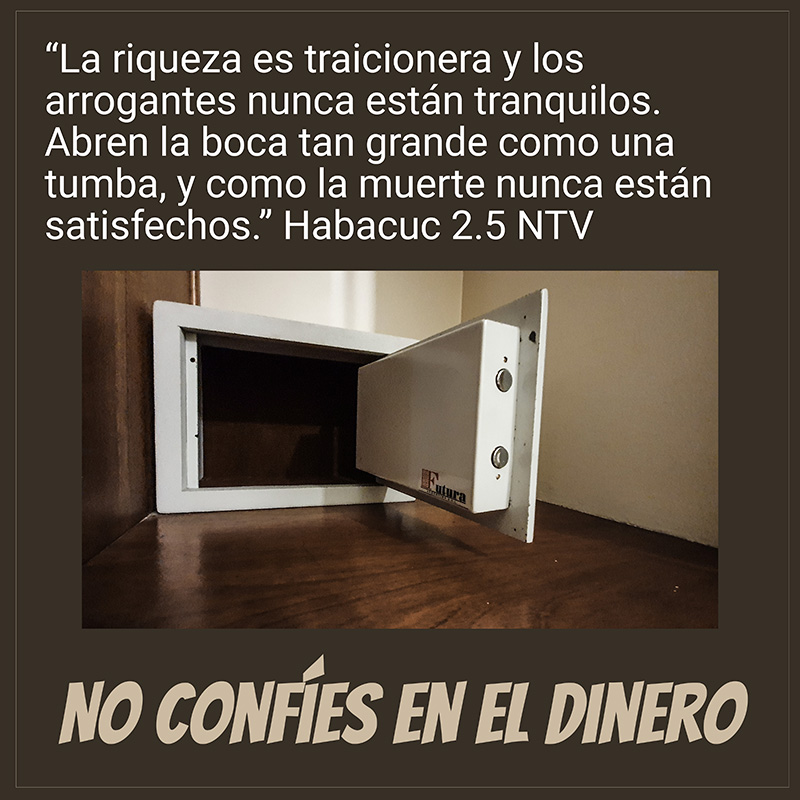 “La riqueza es traicionera y los arrogantes nunca están tranquilos. Abren la boca tan grande como una tumba, y como la muerte nunca están satisfechos.” Habacuc 2.5 NTV

No confíes en el dinero