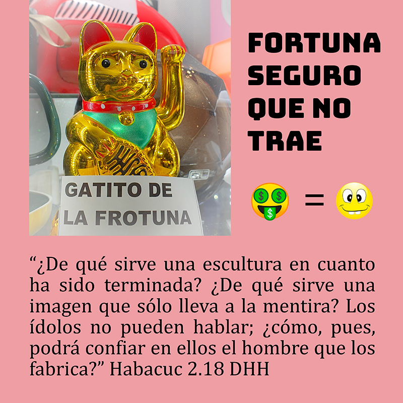 “¿De qué sirve una escultura en cuanto ha sido terminada? ¿De qué sirve una imagen que sólo lleva a la mentira? Los ídolos no pueden hablar; ¿cómo, pues, podrá confiar en ellos el hombre que los fabrica?” Habacuc 2.18 DHH

El "gatito de la fortuna" fortuna seguro que no trae