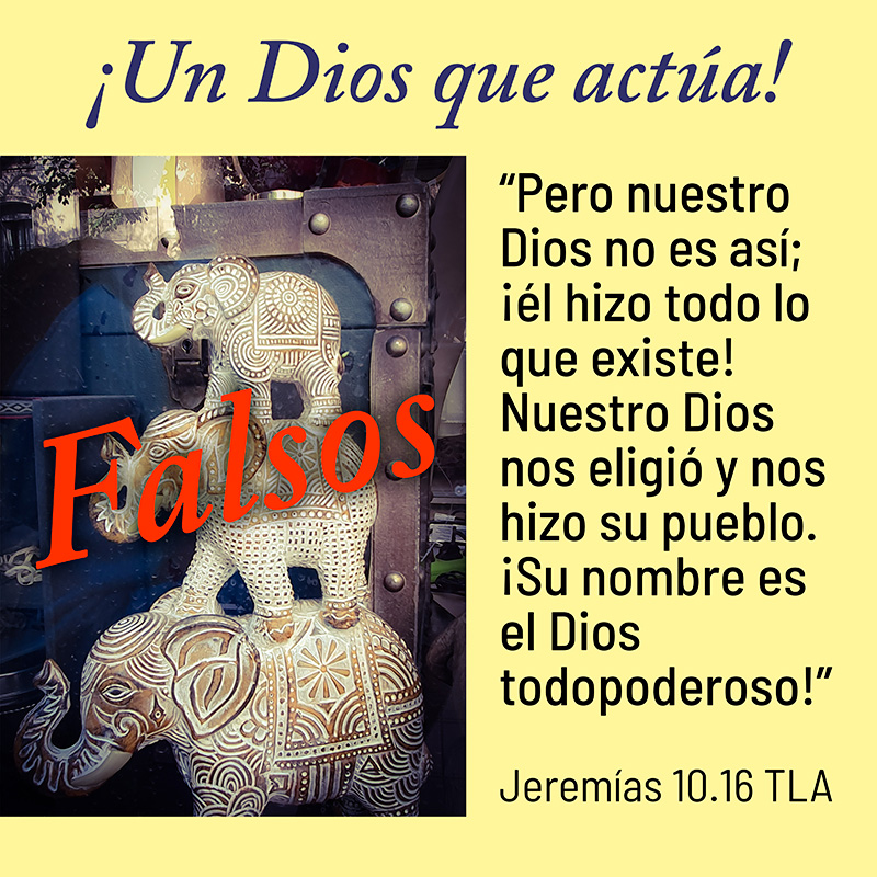 “Pero nuestro Dios no es así; ¡él hizo todo lo que existe! Nuestro Dios nos eligió y nos hizo su pueblo. ¡Su nombre es el Dios todopoderoso!” Jeremías 10.16 TLA ¡Un Dios que actúa!