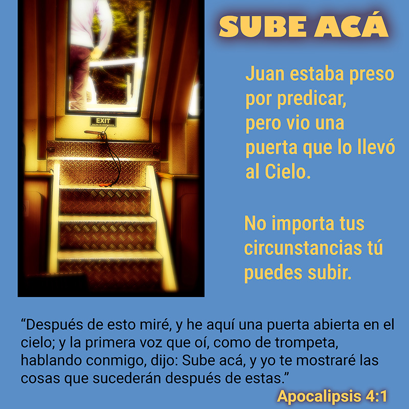 SUBE ACÁ “Después de esto miré, y he aquí una puerta abierta en el cielo; y la primera voz que oí, como de trompeta, hablando conmigo, dijo: Sube acá, y yo te mostraré las cosas que sucederán después de estas.” Apocalipsis 4:1 Juan estaba preso por predicar, pero vio una puerta que lo llevó al Cielo. No importa tus circunstancias tú puedes subir.