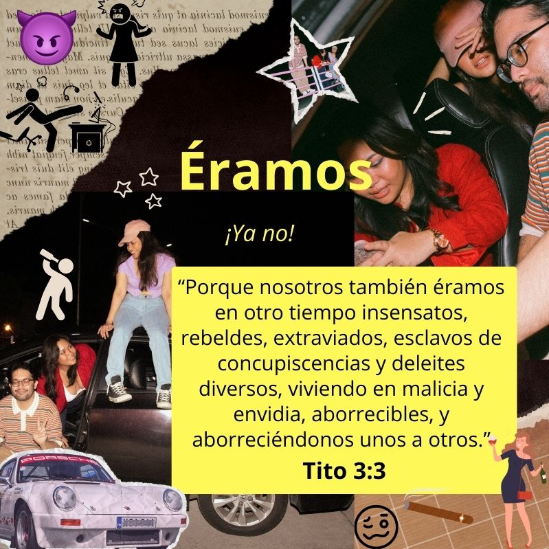 “Porque nosotros también éramos en otro tiempo insensatos, rebeldes, extraviados, esclavos de concupiscencias y deleites diversos, viviendo en malicia y envidia, aborrecibles, y aborreciéndonos unos a otros.”
Tito 3:3

Éramos ¡Ya no!