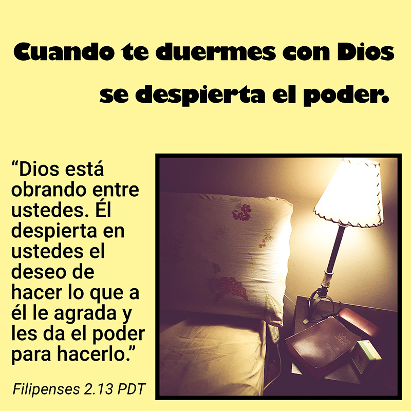 Cuando te duermes con Dios se despierta el espíritu y el poder.

“Dios está obrando entre ustedes. Él despierta en ustedes el deseo de hacer lo que a él le agrada y les da el poder para hacerlo.” Filipenses 2.13 PDT