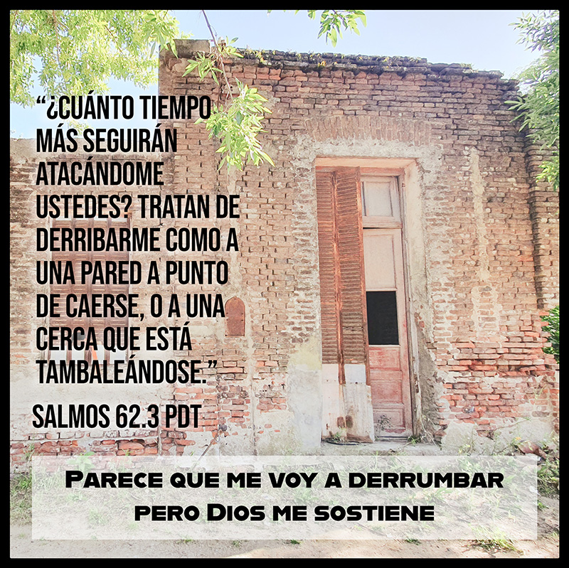 “¿Cuánto tiempo más seguirán atacándome ustedes? tratan de derribarme como a una pared a punto de caerse, o a una cerca que está tambaleándose.” Salmos 62.3 PDT Parece que me voy a derrumbar pero Dios me sostiene