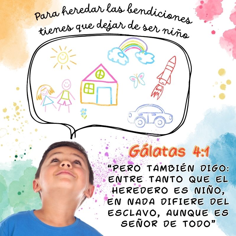 Para heredar las bendiciones tienes que dejar de ser niño

"Pero también digo: Entre tanto que el heredero es niño, en nada difiere del esclavo, aunque es señor de todo"
Gálatas 4:1