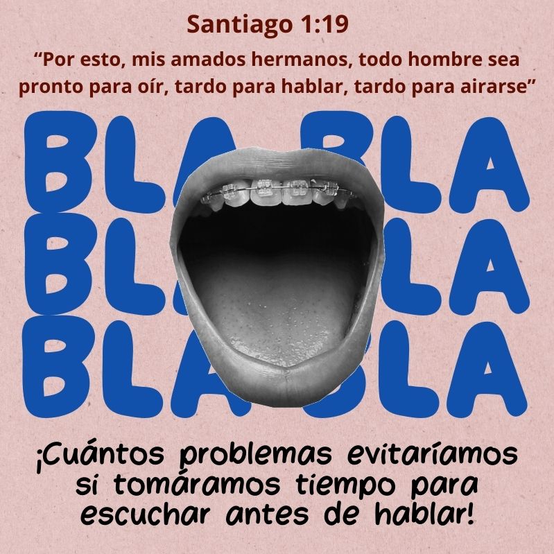 Santiago 1:19
“Por esto, mis amados hermanos, todo hombre sea pronto para oír, tardo para hablar, tardo para airarse”

¡Cuántos problemas evitaríamos si tomáramos tiempo para escuchar antes de hablar!