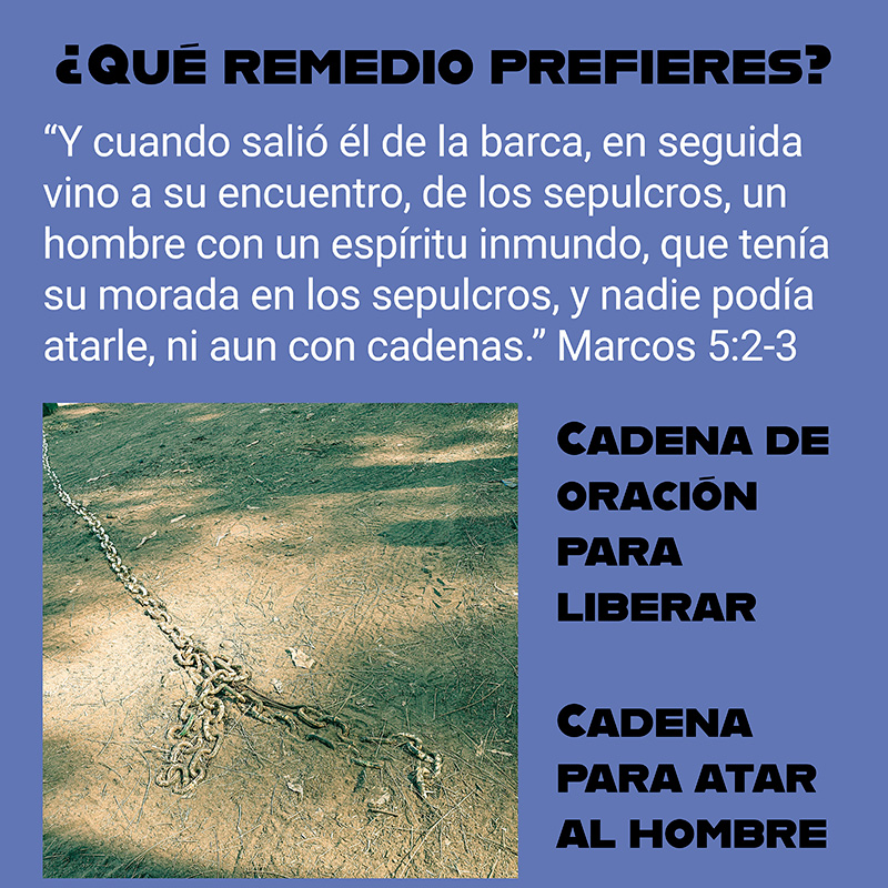 “Y cuando salió él de la barca, en seguida vino a su encuentro, de los sepulcros, un hombre con un espíritu inmundo, que tenía su morada en los sepulcros, y nadie podía atarle, ni aun con cadenas.” Marcos 5:2-3

¿Qué remedio prefieres?
* Cadena de oración para liberar.
* Cadena para atar al hombre