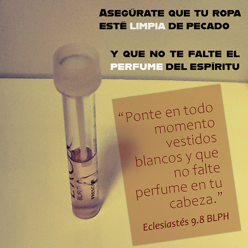 “Ponte en todo momento vestidos blancos y que no falte perfume en tu cabeza.” Eclesiastés 9.8 BLPH Asegúrate que tu ropa esté limpia de pecado y que no te falte el perfume del espíritu