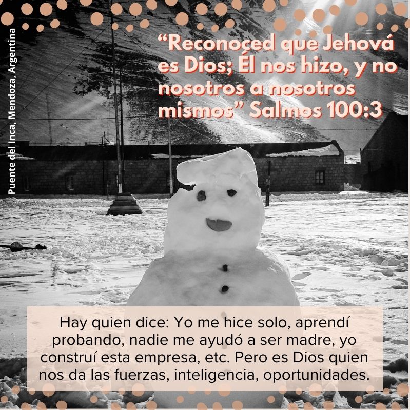 “Reconoced que Jehová es Dios; Él nos hizo, y no nosotros a nosotros mismos” Salmos 100:3 Hay quien dice: Yo me hice solo, aprendí probando, nadie me ayudó a ser madre, yo construí esta empresa, etc. Pero es Dios quien nos da las fuerzas, inteligencia, oportunidades.