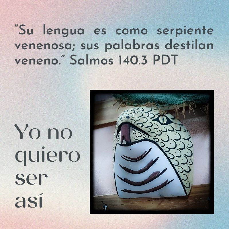 “Su lengua es como serpiente venenosa; sus palabras destilan veneno.” Salmos 140.3 PDT Yo no quiero ser así