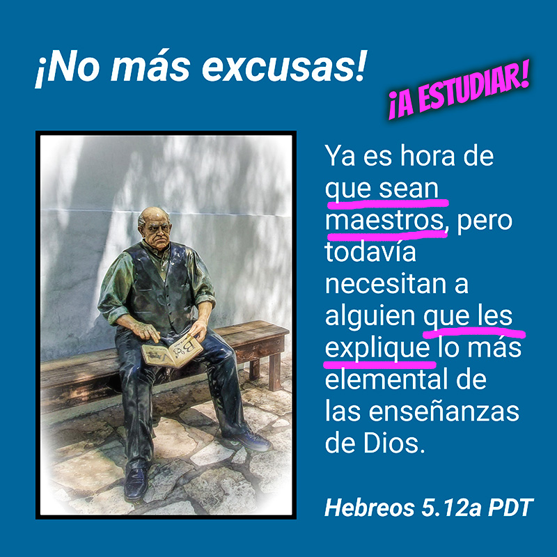 ¡No más excusas! ¡A ESTUDIAR! Ya es hora de que sean maestros, pero todavía necesitan a alguien que les explique lo más elemental de las enseñanzas de Dios. Hebreos 5.12a PDT