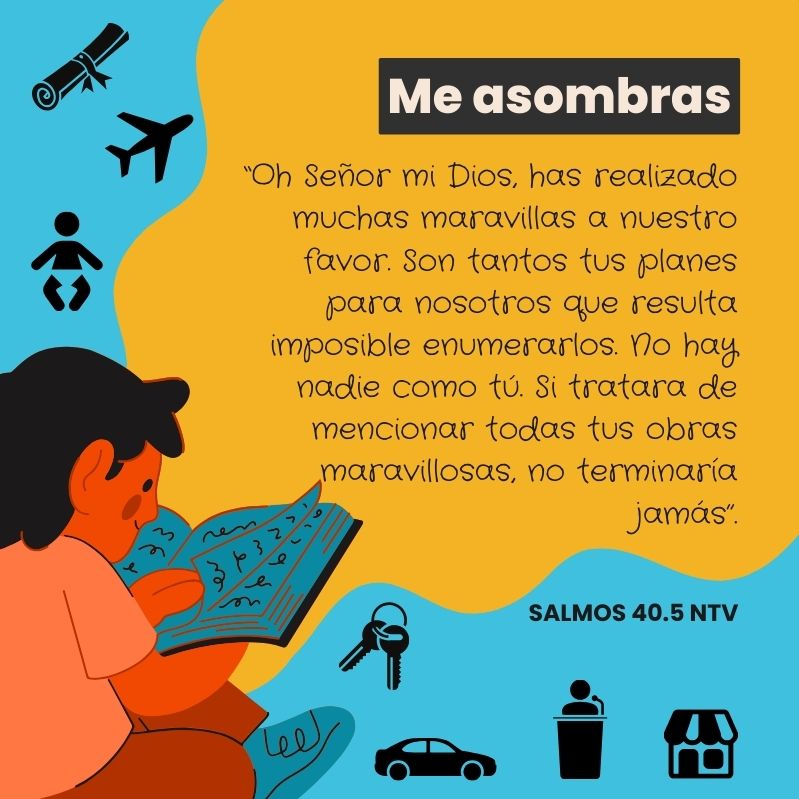 “Oh Señor mi Dios, has realizado muchas maravillas a nuestro favor. Son tantos tus planes para nosotros que resulta imposible enumerarlos. No hay nadie como tú. Si tratara de mencionar todas tus obras maravillosas, no terminaría jamás”.
Salmos 40.5 NTV