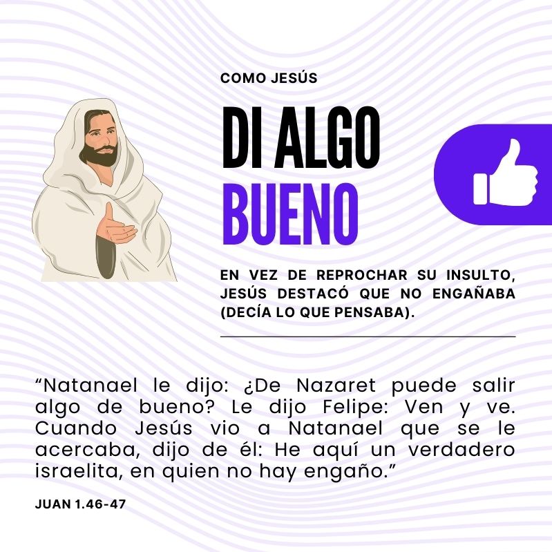 Como Jesús DI ALGO BUENO En vez de reprochar su insulto, Jesús destacó que no engañaba (decía lo que pensaba). “Natanael le dijo: ¿De Nazaret puede salir algo de bueno? Le dijo Felipe: Ven y ve. Cuando Jesús vio a Natanael que se le acercaba, dijo de él: He aquí un verdadero israelita, en quien no hay engaño.” Juan 1.46-47