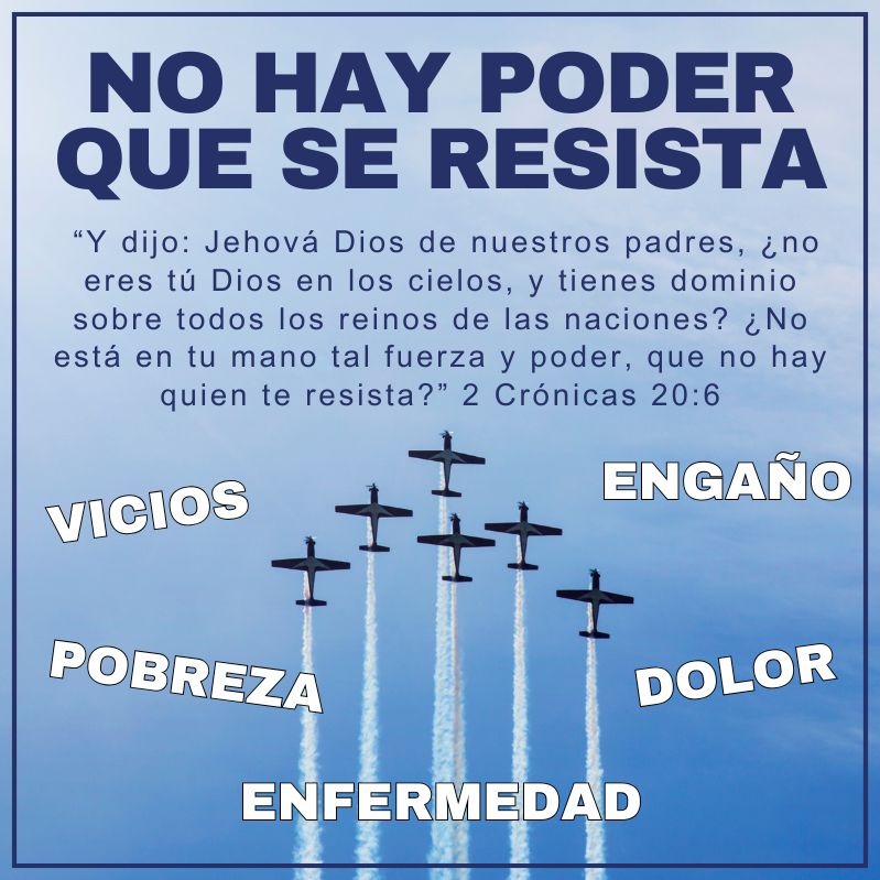 “Y dijo: Jehová Dios de nuestros padres, ¿no eres tú Dios en los cielos, y tienes dominio sobre todos los reinos de las naciones? ¿No está en tu mano tal fuerza y poder, que no hay quien te resista?” 2 Crónicas 20:6 No hay poder que se resista vicios - engaño - pobreza - dolor - Enfermedad