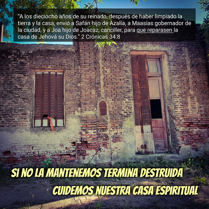 “A los dieciocho años de su reinado, después de haber limpiado la tierra y la casa, envió a Safán hijo de Azalía, a Maasías gobernador de la ciudad, y a Joa hijo de Joacaz, canciller, para que reparasen la casa de Jehová su Dios.” 2 Crónicas 34:8 Si no la mantenemos termina destruida Cuidemos nuestra casa espiritual