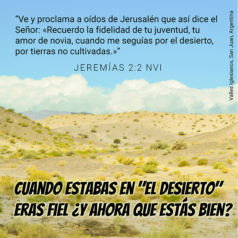 Ve y proclama a oídos de Jerusalén que así dice el Señor: «Recuerdo la fidelidad de tu juventud, tu amor de novia, cuando me seguías por el desierto, por tierras no cultivadas.»” Jeremías 2:2 NVI Cuando estabas en "el desierto" eras fiel ¿Y ahora que estás bien?