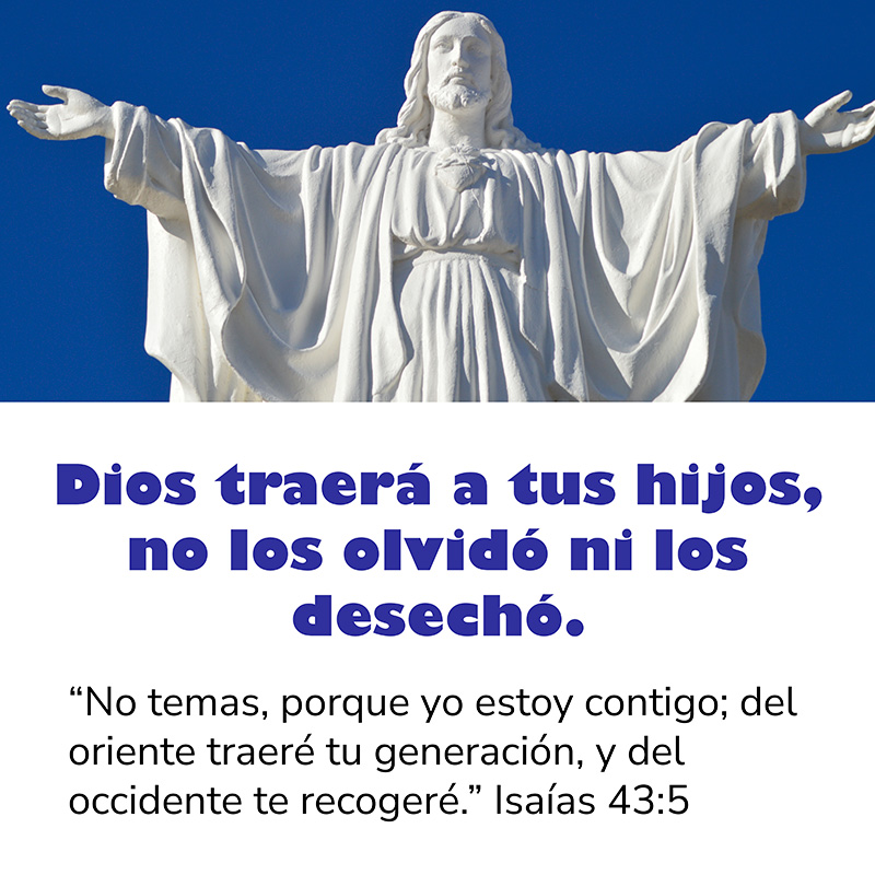 Dios traerá a tus hijos, no los olvidó ni los desechó.

"No temas, porque yo estoy contigo; del oriente traeré tu generación, y del occidente te recogeré." Isaías 43:5