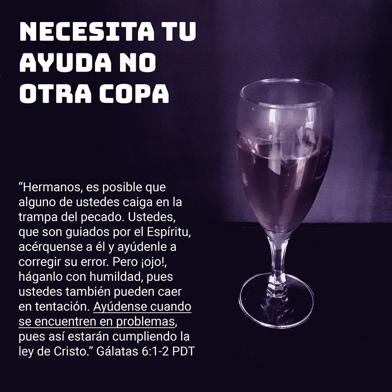 Necesita tu ayuda, no otra copa Hermanos, es posible que alguno de ustedes caiga en la trampa del pecado. Ustedes, que son guiados por el Espíritu, acérquense a él y ayúdenle a corregir su error. Pero ¡ojo!, háganlo con humildad, pues ustedes también pueden caer en tentación. 2 Ayúdense cuando se encuentren en problemas, pues así estarán cumpliendo la ley de Cristo. Gálatas 6:1-2 PDT