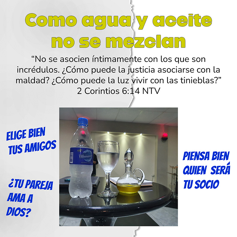 Como agua y aceite no se mezclan “No se asocien íntimamente con los que son incrédulos. ¿Cómo puede la justicia asociarse con la maldad? ¿Cómo puede la luz vivir con las tinieblas?” 2 Corintios 6:14 NTV Elige bien tus amigos ¿Tu pareja ama a Dios? Piensa bien quien será tu socio