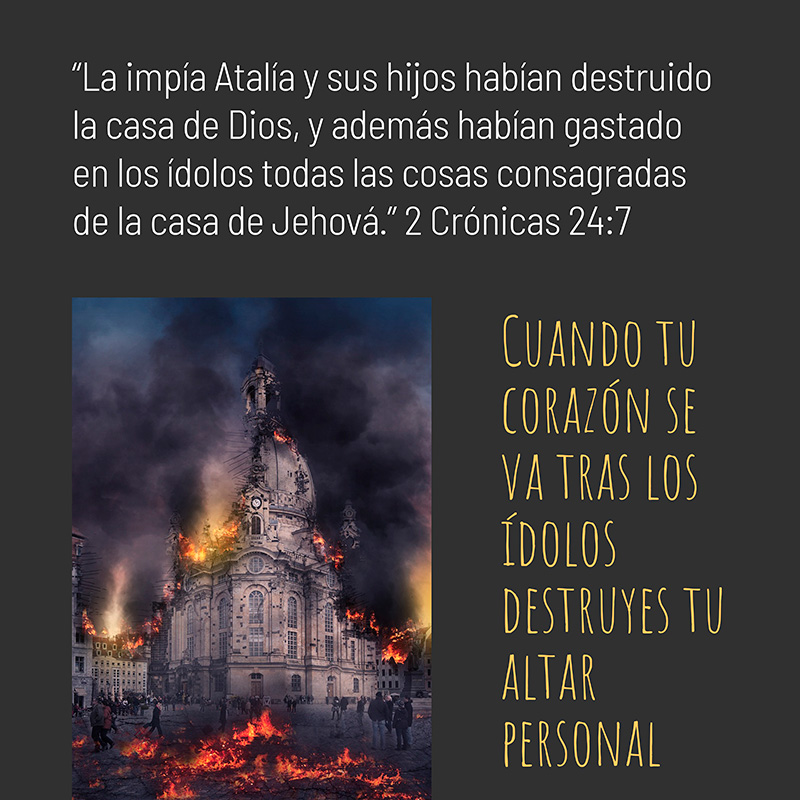 “La impía Atalía y sus hijos habían destruido la casa de Dios, y además habían gastado en los ídolos todas las cosas consagradas de la casa de Jehová.” 2 Crónicas 24:7

Cuando tu corazón se va tras los ídolos destruyes tu altar personal.