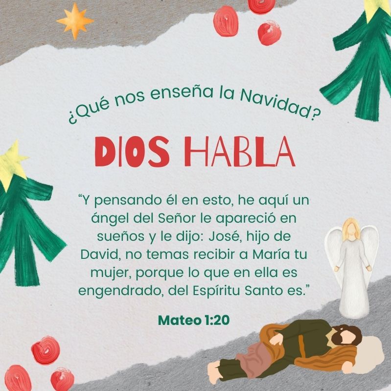 ¿Qué nos enseña la Navidad?
Dios habla

“Y pensando él en esto, he aquí un ángel del Señor le apareció en sueños y le dijo: José, hijo de David, no temas recibir a María tu mujer, porque lo que en ella es engendrado, del Espíritu Santo es.”
Mateo 1:20