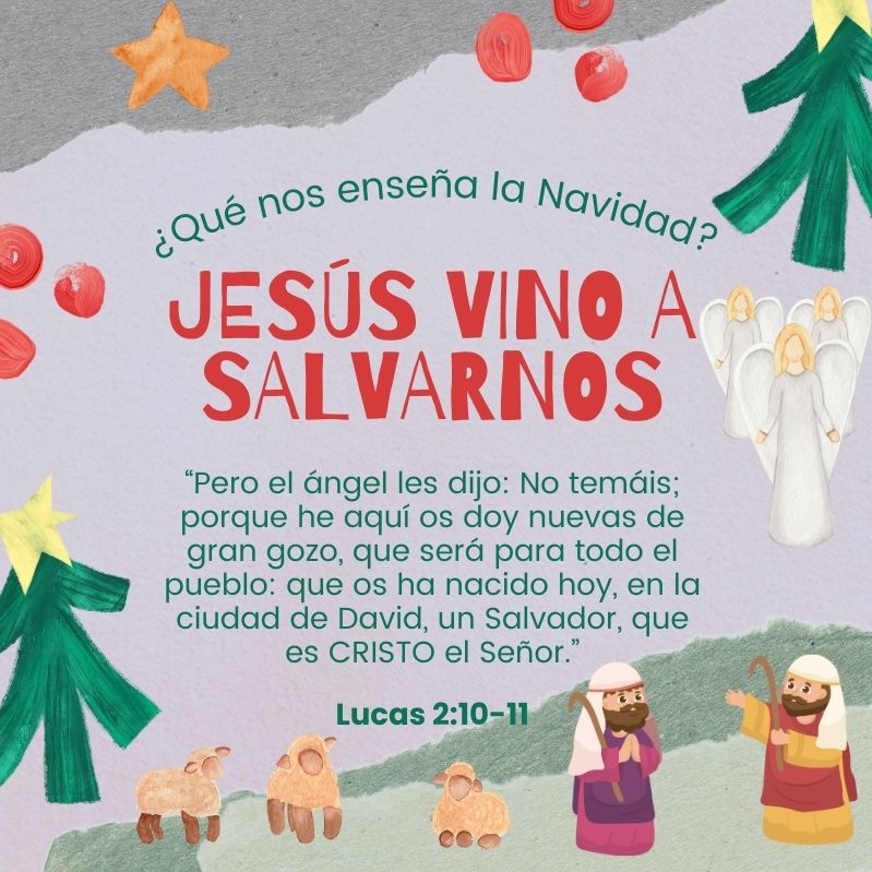 ¿Qué nos enseña la Navidad?
Jesús vino a salvarnos

“Pero el ángel les dijo: No temáis; porque he aquí os doy nuevas de gran gozo, que será para todo el pueblo: que os ha nacido hoy, en la ciudad de David, un Salvador, que es CRISTO el Señor.”
Lucas 2:10-11