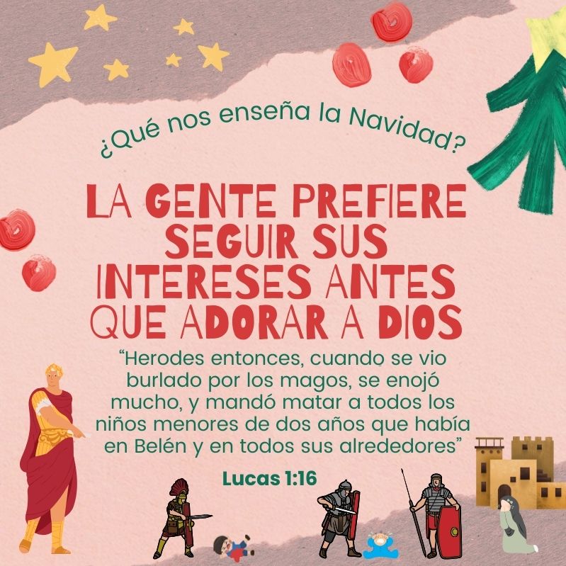 ¿Qué nos enseña la Navidad? La gente prefiere seguir sus intereses antes que adorar a Dios “Herodes entonces, cuando se vio burlado por los magos, se enojó mucho, y mandó matar a todos los niños menores de dos años que había en Belén y en todos sus alrededores” Lucas 1:16