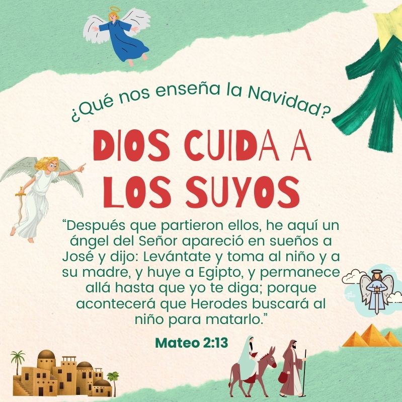 ¿Qué nos enseña la Navidad? Dios cuida a los suyos “Después que partieron ellos, he aquí un ángel del Señor apareció en sueños a José y dijo: Levántate y toma al niño y a su madre, y huye a Egipto, y permanece allá hasta que yo te diga; porque acontecerá que Herodes buscará al niño para matarlo.” Mateo 2:13