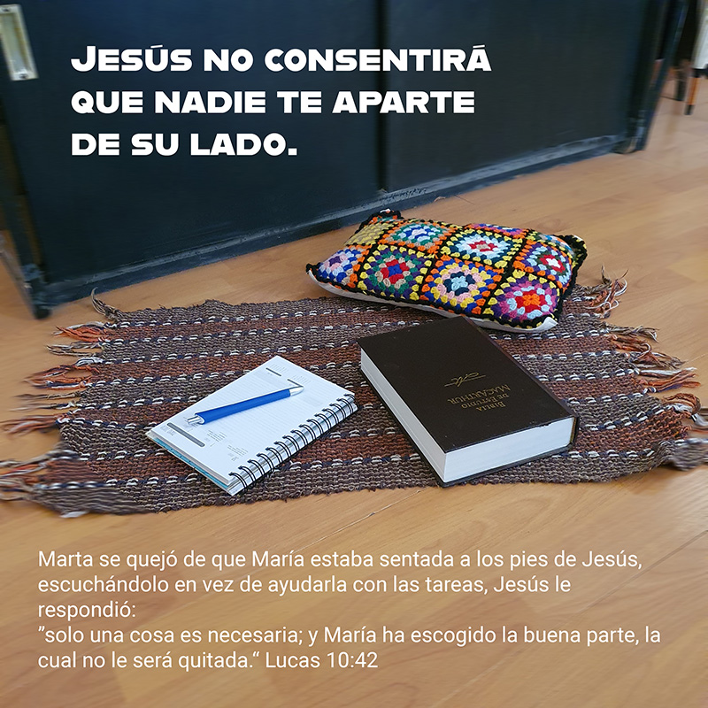 Jesús no consentirá que nadie te aparte de su lado.
Marta se quejó de que María estaba sentada a los pies de Jesús, escuchándolo en vez de ayudarla con las tareas, Jesús le respondió:
”solo una cosa es necesaria; y María ha escogido la buena parte, la cual no le será quitada.“ Lucas 10:42
