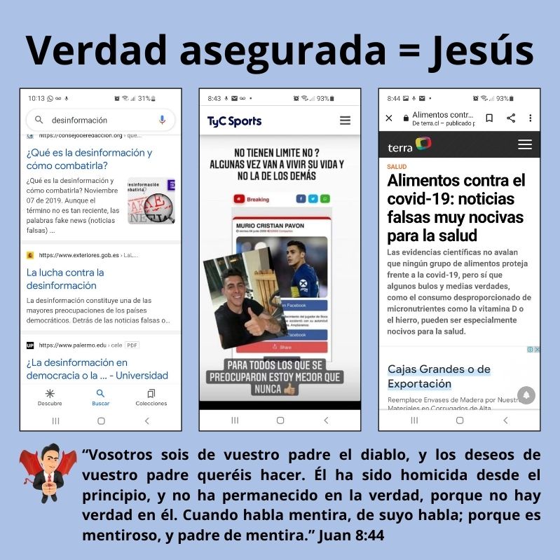 Verdad asegurada = Jesús Las noticias están llenas de desinformación. “Vosotros sois de vuestro padre el diablo, y los deseos de vuestro padre queréis hacer. Él ha sido homicida desde el principio, y no ha permanecido en la verdad, porque no hay verdad en él. Cuando habla mentira, de suyo habla; porque es mentiroso, y padre de mentira.” Juan 8:44