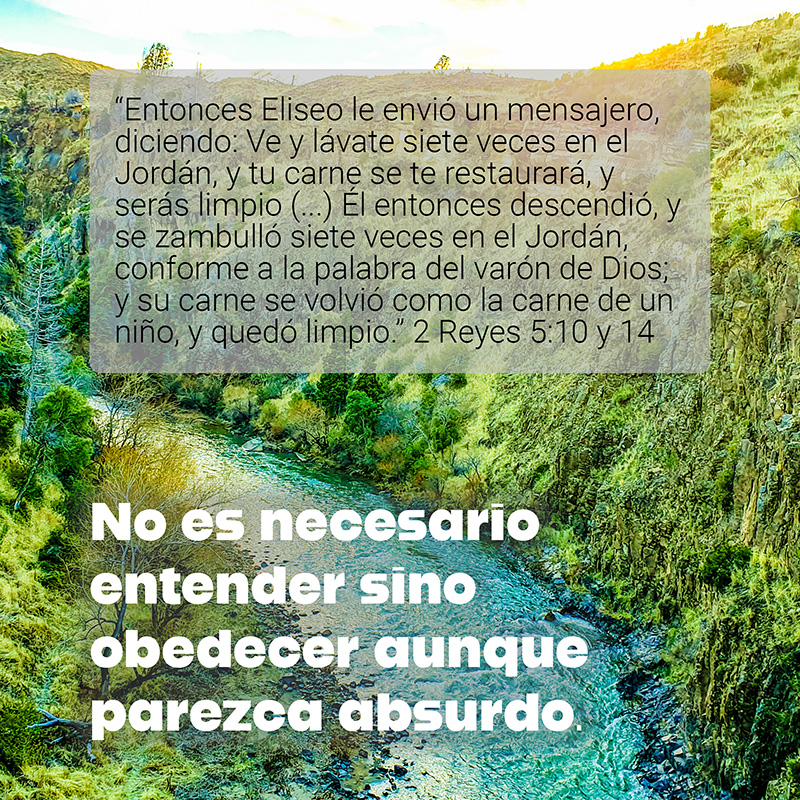 “Entonces Eliseo le envió un mensajero, diciendo: Ve y lávate siete veces en el Jordán, y tu carne se te restaurará, y serás limpio (...) Él entonces descendió, y se zambulló siete veces en el Jordán, conforme a la palabra del varón de Dios; y su carne se volvió como la carne de un niño, y quedó limpio.” 2 Reyes 5:10 y 14

No es necesario entender sino obedecer aunque parezca absurdo.