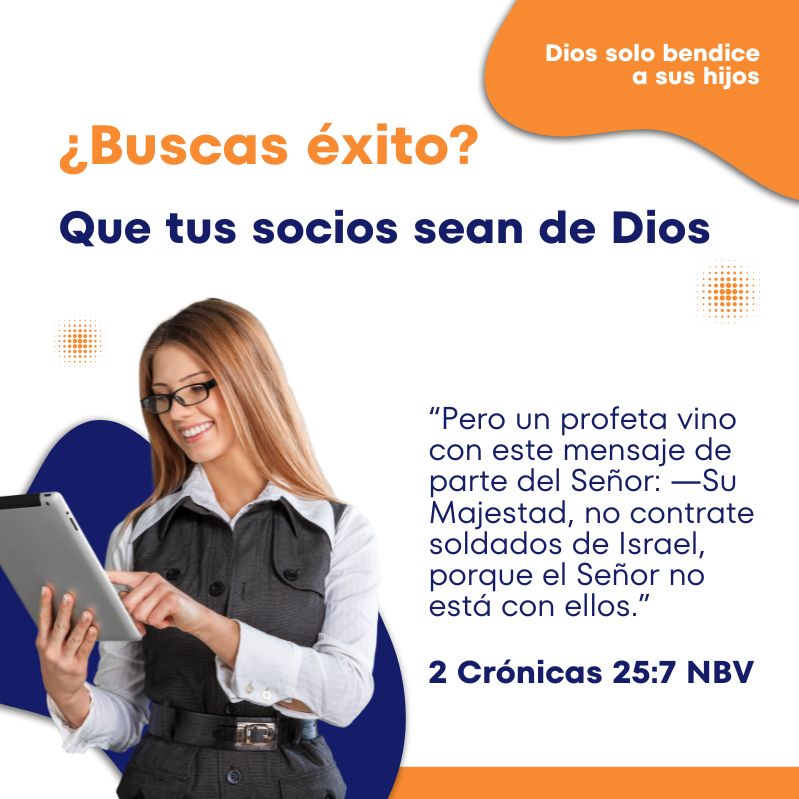 ¿Buscas éxito?
Que tus socios sean de Dios

“Pero un profeta vino con este mensaje de parte del Señor: ―Su Majestad, no contrate soldados de Israel, porque el Señor no está con ellos.”
2 Crónicas 25:7 NBV