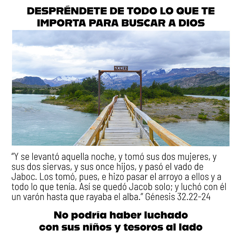 Despréndete de todo lo que te importa para buscar a Dios

“Y se levantó aquella noche, y tomó sus dos mujeres, y sus dos siervas, y sus once hijos, y pasó el vado de Jaboc. Los tomó, pues, e hizo pasar el arroyo a ellos y a todo lo que tenía. Así se quedó Jacob solo; y luchó con él un varón hasta que rayaba el alba.” Génesis 32.22-24

No podría haber luchado con sus niños y tesoros al lado