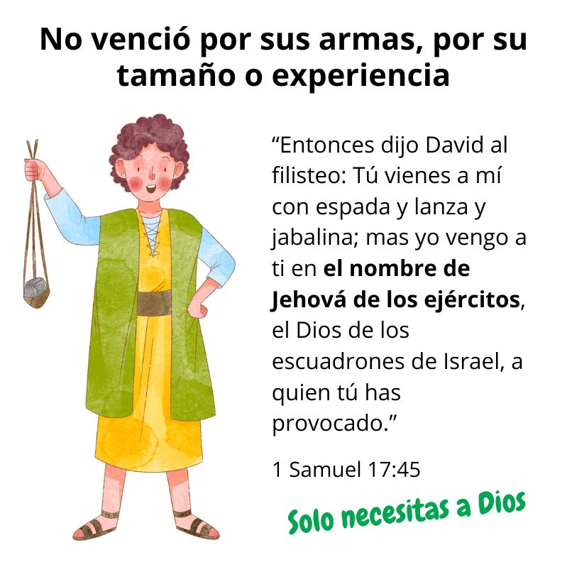 No venció por sus armas, por su tamaño o experiencia

“Entonces dijo David al filisteo: Tú vienes a mí con espada y lanza y jabalina; mas yo vengo a ti en el nombre de Jehová de los ejércitos, el Dios de los escuadrones de Israel, a quien tú has provocado.”
1 Samuel 17:45

Solo necesitas a Dios