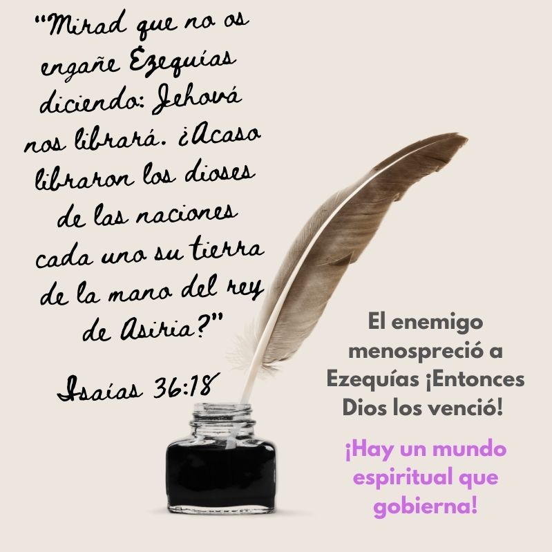 "Mirad que no os engañe Ezequías diciendo: Jehová nos librará. ¿Acaso libraron los dioses de las naciones cada uno su tierra de la mano del rey de Asiria?" Isaías 36:18 El enemigo lo menospreció ¡Entonces Dios los venció! Hay un mundo espiritual que gobierna