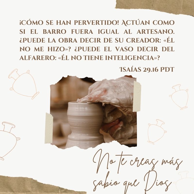 ¡Cómo se han pervertido! Actúan como si el barro fuera igual al artesano. ¿Puede la obra decir de su creador: «Él no me hizo»? ¿Puede el vaso decir del alfarero: «Él no tiene inteligencia»? Isaías 29.16 PDT