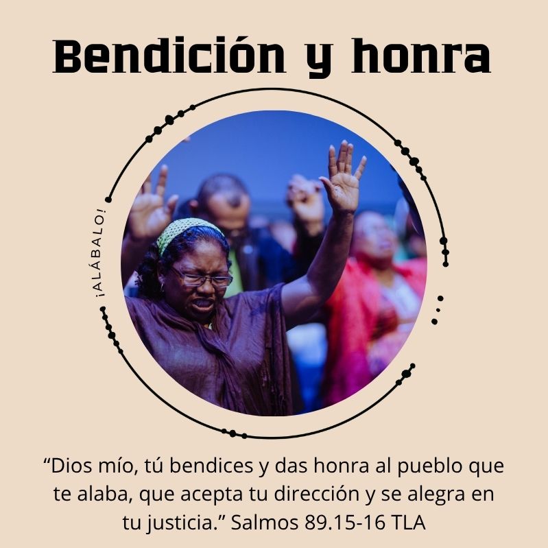 Bendición y honra

"Dios mío, tú bendices y das honra al pueblo que te alaba, que acepta tu dirección y se alegra en tu justicia.” Salmos 89.15-16 TLA

¡Alábalo!
