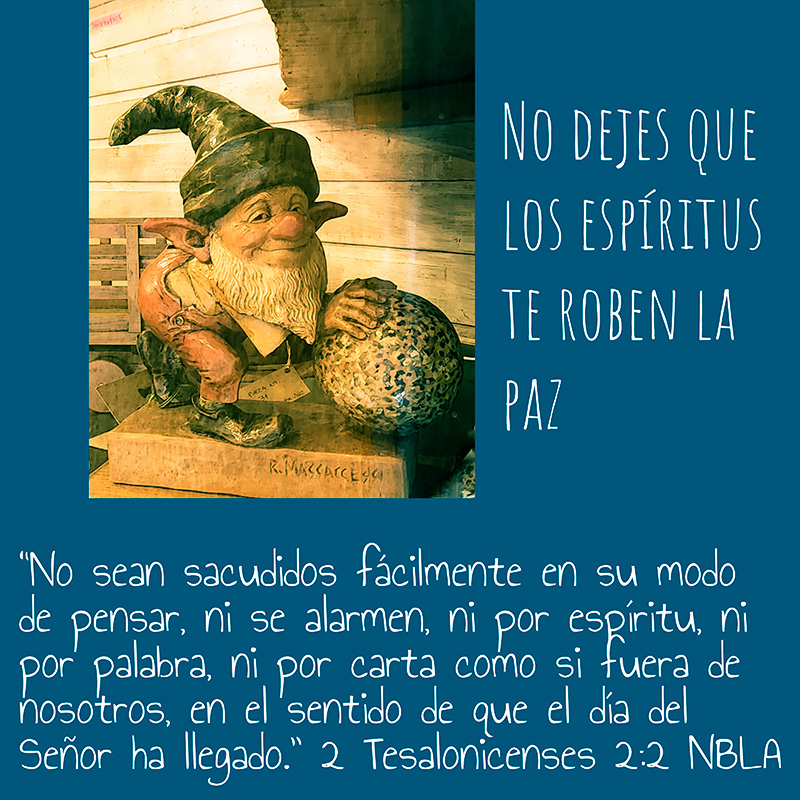 No dejes que los espíritus te roben la paz
“No sean sacudidos fácilmente en su modo de pensar, ni se alarmen, ni por espíritu, ni por palabra, ni por carta como si fuera de nosotros, en el sentido de que el día del Señor ha llegado.” 2 Tesalonicenses 2:2 NBLA
