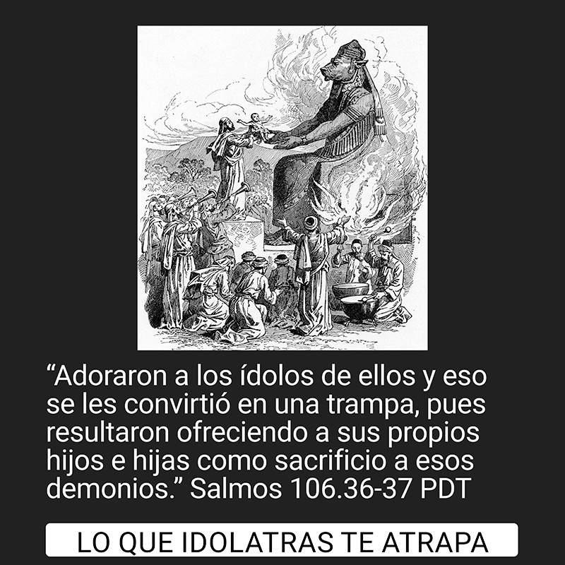 “Adoraron a los ídolos de ellos y eso se les convirtió en una trampa, pues resultaron ofreciendo a sus propios hijos e hijas como sacrificio a esos demonios.” Salmos 106.36-37 PDT

Lo que idolatras te atrapa