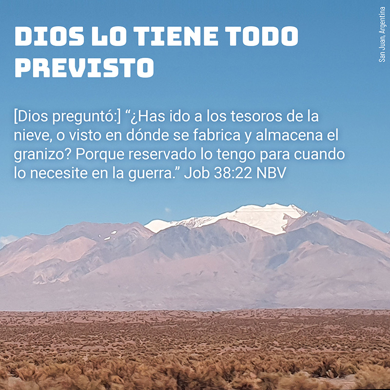Dios lo tiene todo previsto [Dios preguntó:] “¿Has ido a los tesoros de la nieve, o visto en dónde se fabrica y almacena el granizo? Porque reservado lo tengo para cuando lo necesite en la guerra.” Job 38:22 NBV